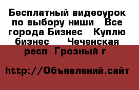 Бесплатный видеоурок по выбору ниши - Все города Бизнес » Куплю бизнес   . Чеченская респ.,Грозный г.